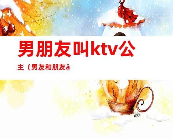 男朋友叫ktv公主（男友和朋友去ktv,朋友叫了公主）