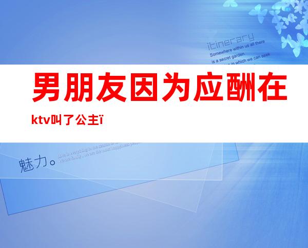 男朋友因为应酬在ktv叫了公主（男朋友因为应酬在ktv叫了公主怎么办）