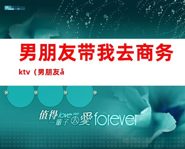 男朋友带我去商务ktv（男朋友带我出去玩）