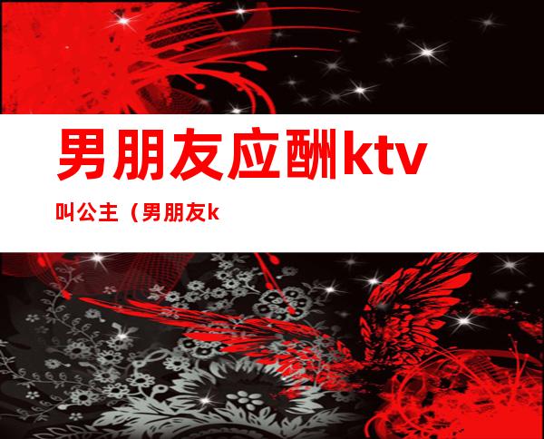 男朋友应酬ktv叫公主（男朋友ktv找公主,你们能接受吗）