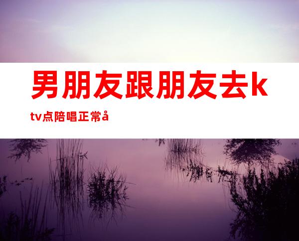 男朋友跟朋友去ktv点陪唱正常吗（男朋友点陪唱应该介意吗）