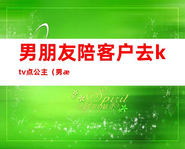 男朋友陪客户去ktv点公主（男朋友去应酬ktv找公主）