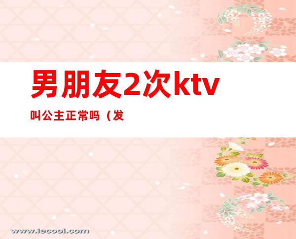 男朋友2次ktv叫公主正常吗（发现男友去KTV叫公主了）