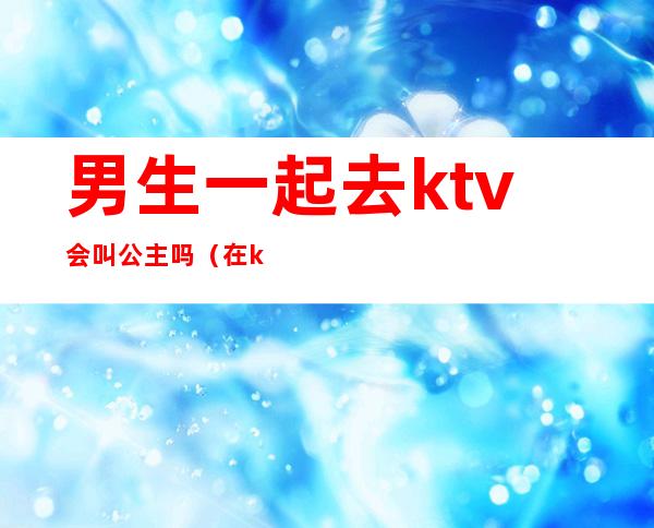 男生一起去ktv会叫公主吗（在ktv叫公主都是什么人）