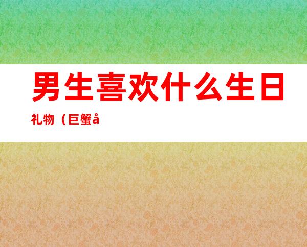 男生喜欢什么生日礼物（巨蟹座男生喜欢什么生日礼物）