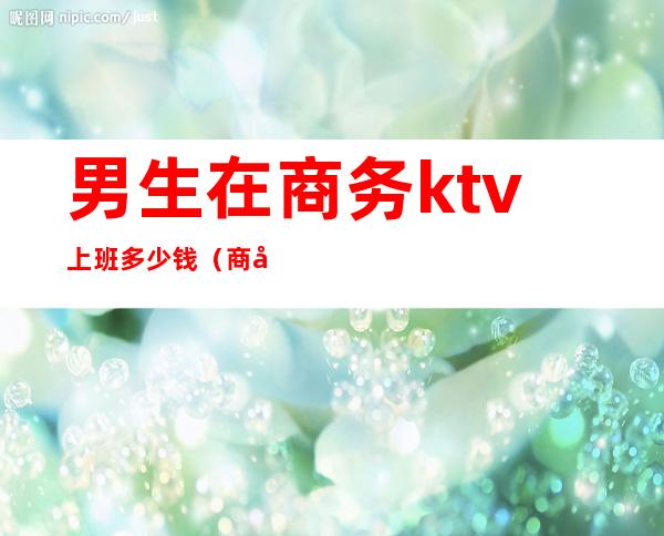 男生在商务ktv上班多少钱（商务ktv男的做什么）