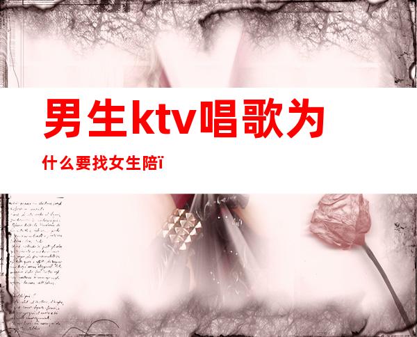 男生ktv唱歌为什么要找女生陪（男人都会去ktv陪唱吗）