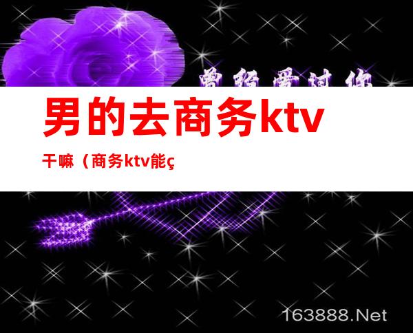 男的去商务ktv干嘛（商务ktv能玩什么）