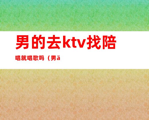 男的去ktv找陪唱就唱歌吗（男人去ktv为什么喜欢找陪唱的）