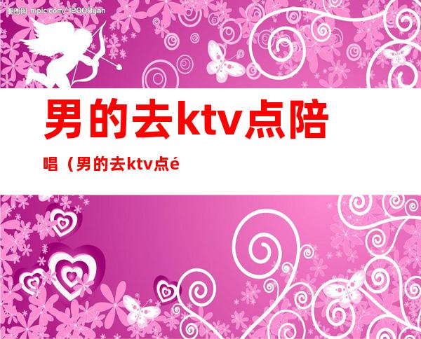 男的去ktv点陪唱（男的去ktv点陪唱正常吗）