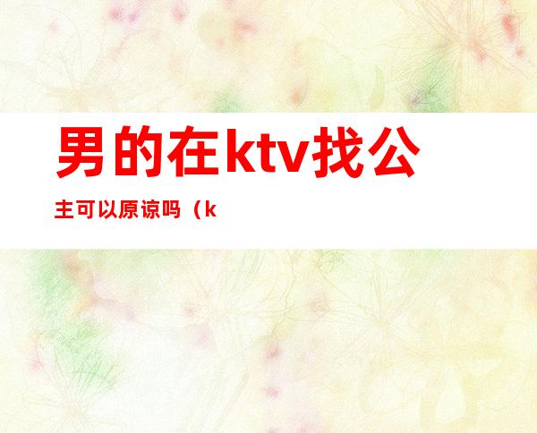 男的在ktv找公主可以原谅吗（ktv公主有真感情吗）