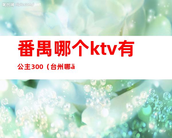 番禺哪个ktv有公主300（台州哪个ktv有公主）