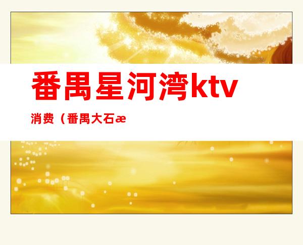 番禺星河湾ktv消费（番禺大石星河湾ktv夜总会）