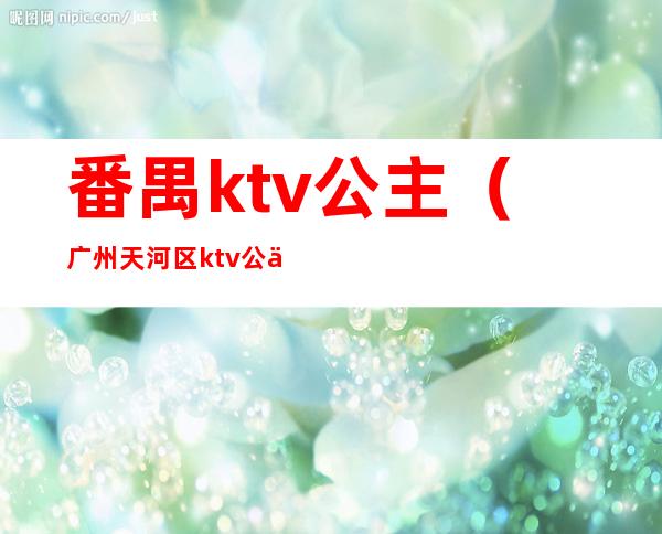 番禺ktv公主（广州天河区ktv公主）