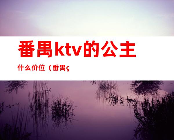 番禺ktv的公主什么价位（番禺番湾酒店ktv公主怎样）