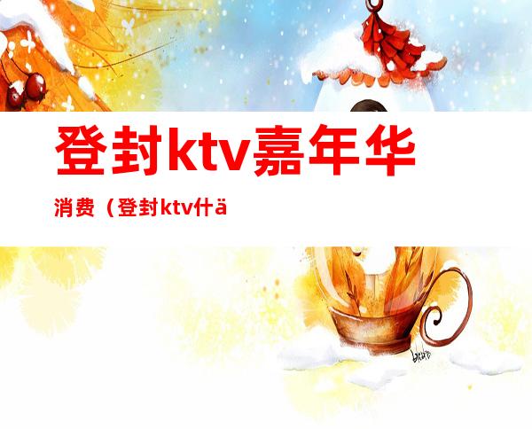 登封ktv嘉年华消费（登封ktv什么时候开业）