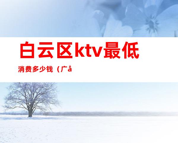 白云区ktv最低消费多少钱（广州白云区哪里ktv好玩）