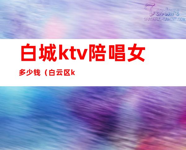 白城ktv陪唱女多少钱（白云区ktv陪酒）