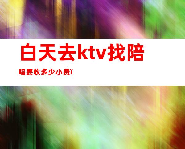 白天去ktv找陪唱要收多少小费（ktv陪唱怎么收费的）