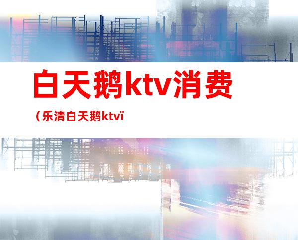 白天鹅ktv消费（乐清白天鹅ktv）