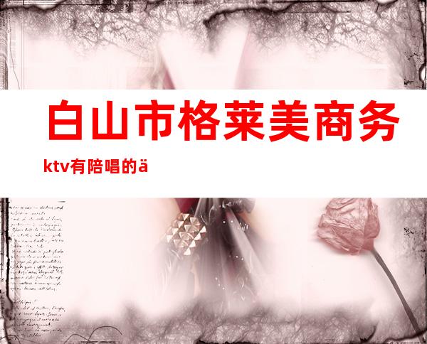 白山市格莱美商务ktv有陪唱的么（白山有陪酒的ktv）