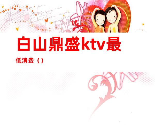 白山鼎盛ktv最低消费（）