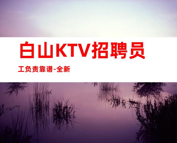 白山KTV招聘员工负责靠谱-全新理念温暖可靠