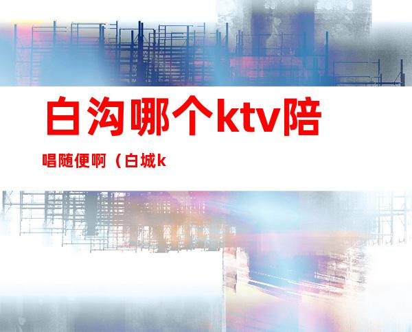 白沟哪个ktv陪唱随便啊（白城ktv哪家陪唱好）