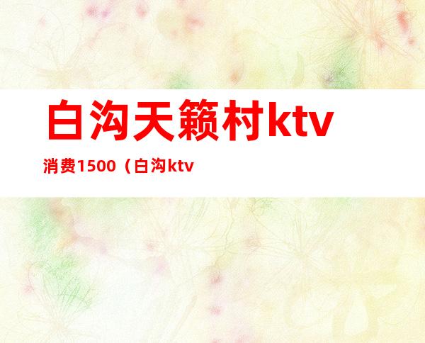 白沟天籁村ktv消费1500（白沟ktv哪个最好）