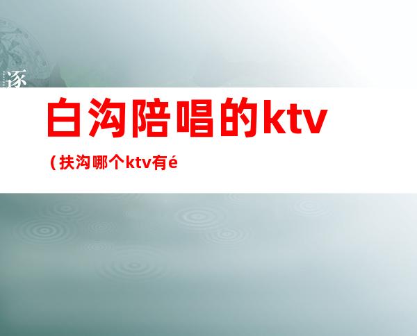 白沟陪唱的ktv（扶沟哪个ktv有陪唱）