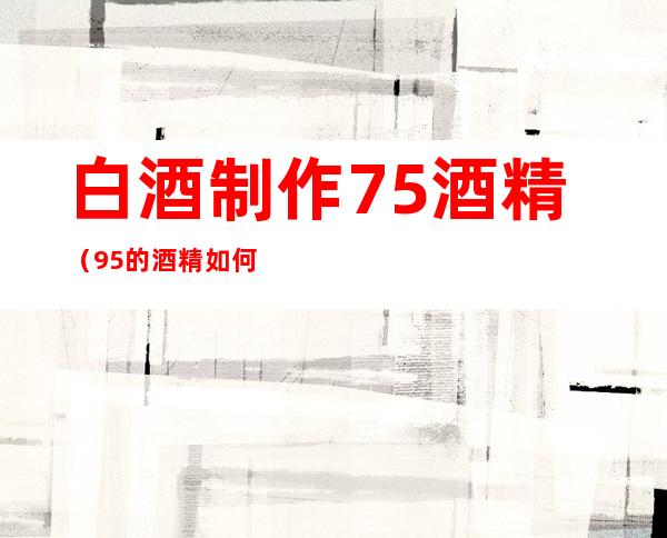 白酒制作75%酒精（95%的酒精如何配制成75%的酒精）