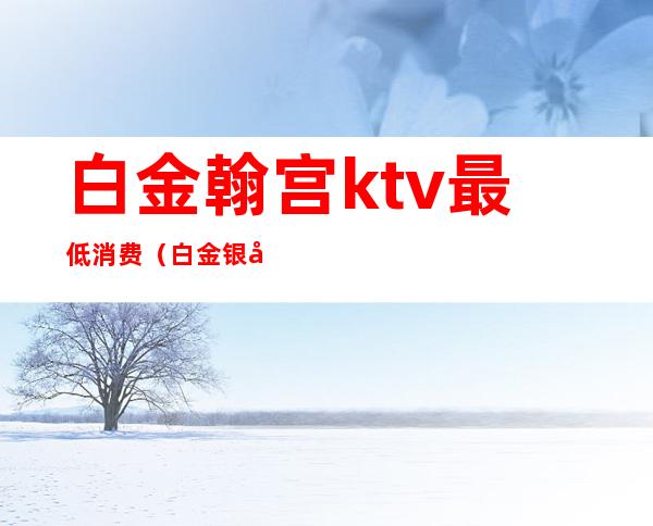 白金翰宫ktv最低消费（白金银座ktv）