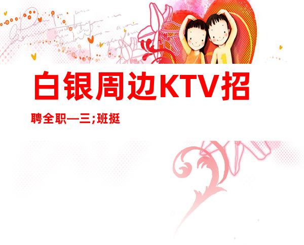 白银周边KTV招聘全职—三;班挺多的—这里是的