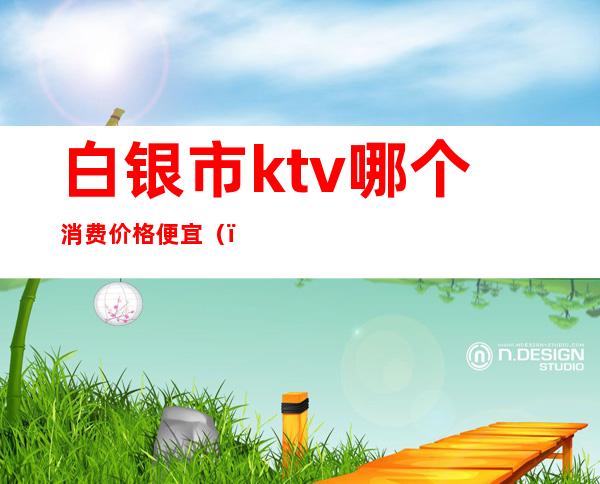 白银市ktv哪个消费价格便宜（）