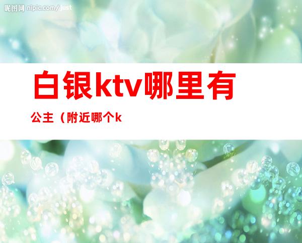 白银ktv哪里有公主（附近哪个ktv有公主）