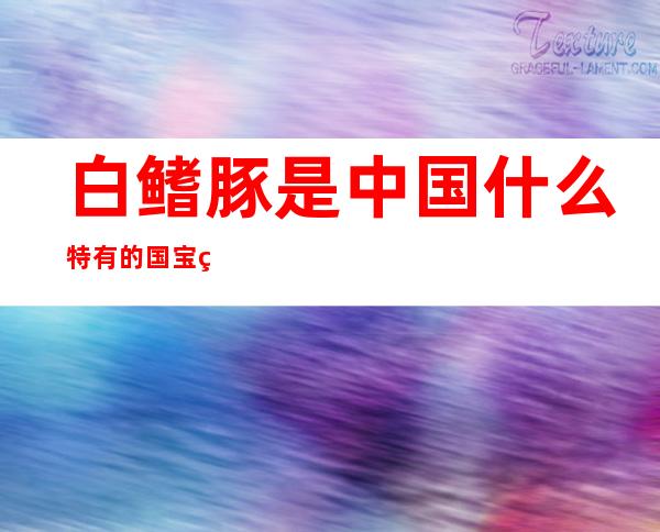 白鳍豚是中国什么特有的国宝白鳍豚是中国长江特有的国宝...（白鳍豚是中国哪里特有的）