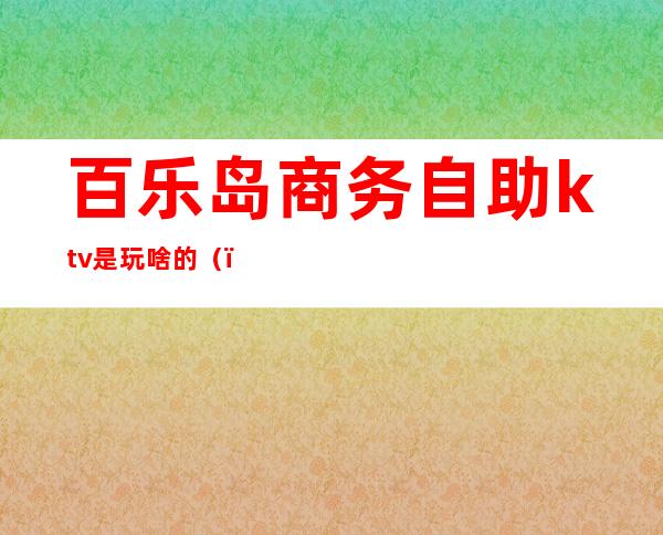 百乐岛商务自助ktv是玩啥的（）