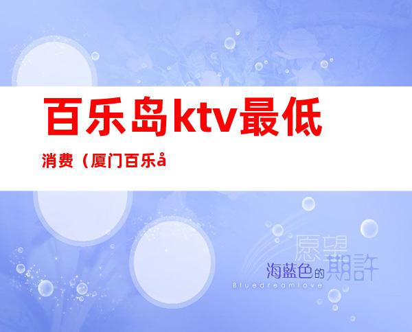 百乐岛ktv最低消费（厦门百乐岛ktv消费怎样）