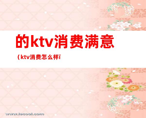 的ktv消费满意（ktv消费怎么样）