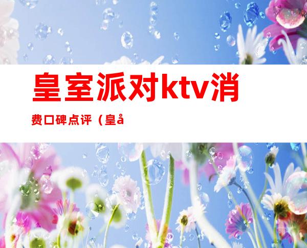 皇室派对ktv消费口碑点评（皇室派对ktv酒水价格表）