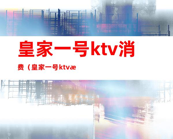 皇家一号ktv消费（皇家一号ktv消费高吗）