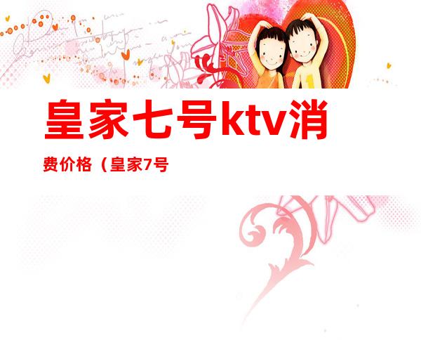 皇家七号ktv消费价格（皇家7号商务ktv怎么样）