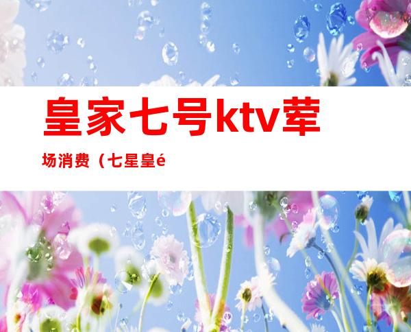 皇家七号ktv荤场消费（七星皇都ktv）