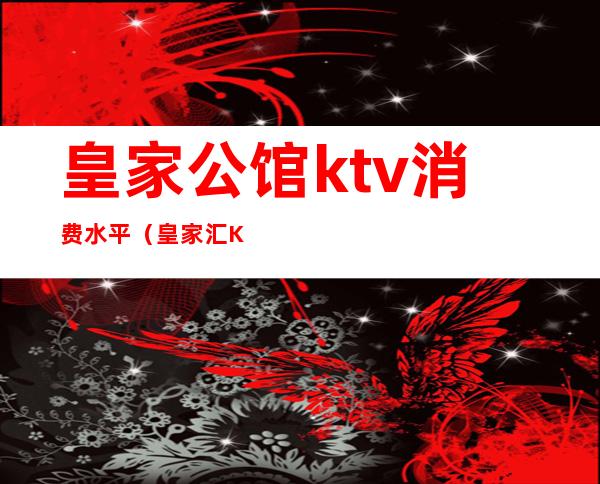 皇家公馆ktv消费水平（皇家汇KTV怎么样）