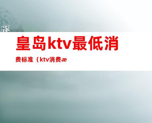 皇岛ktv最低消费标准（ktv消费最低多少钱）