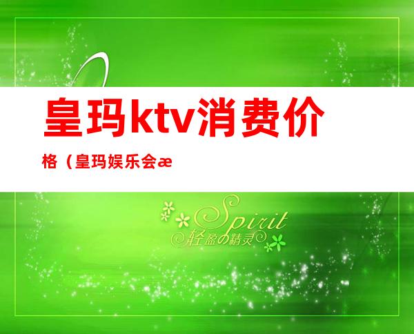 皇玛ktv消费价格（皇玛娱乐会所怎么样）