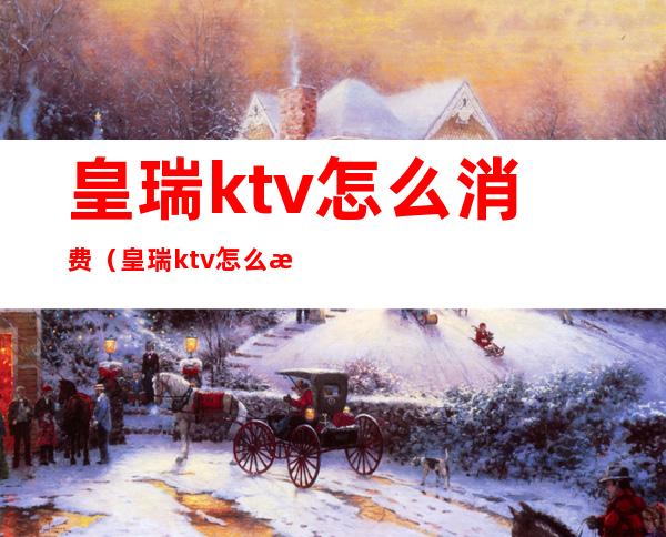 皇瑞ktv怎么消费（皇瑞ktv怎么消费划算）