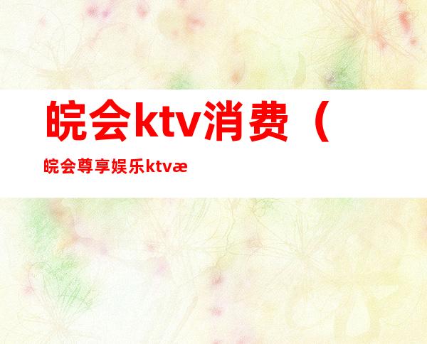 皖会ktv消费（皖会尊享娱乐ktv消费怎么样）