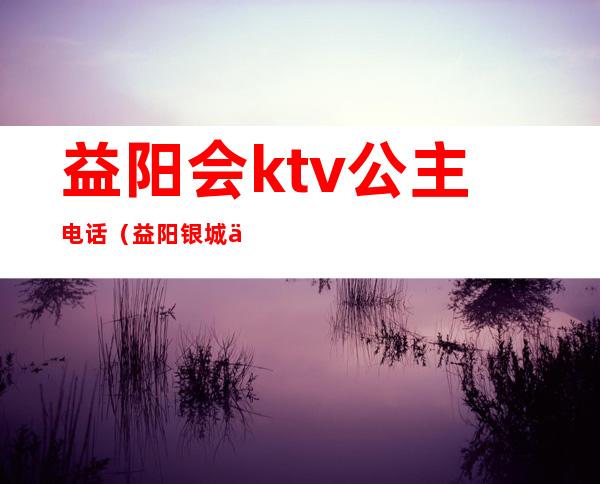 益阳会ktv公主电话（益阳银城会KTV公主多少钱）