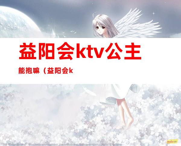 益阳会ktv公主能抱嘛（益阳会ktv公主多少钱一个）